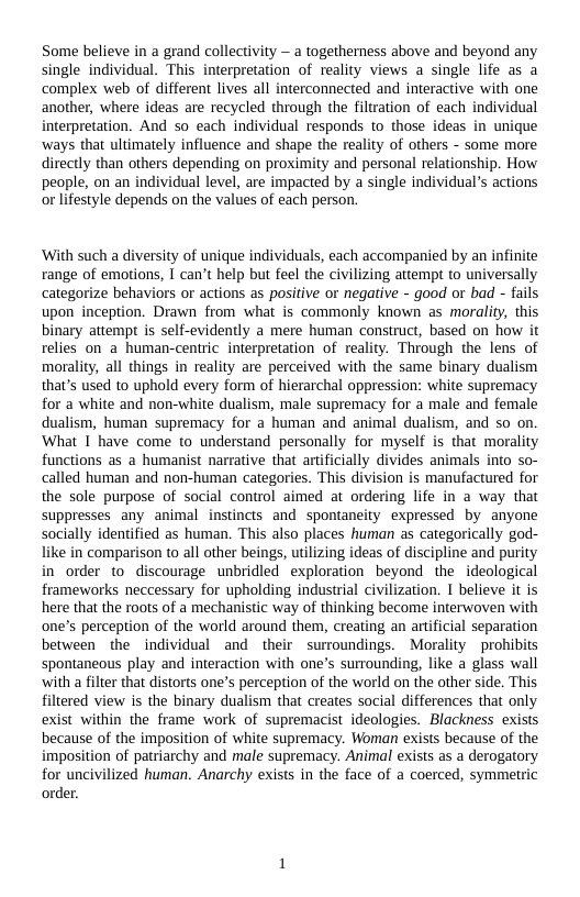 Some believe in a grand collectivity — a togetherness above and beyond any single individual. This interpretation of reality views a single life as a complex web of different lives all interconnected and interactive with one another, where ideas are recycled through the filtration of each individual interpretation. And so each individual responds to those ideas in unique ‘ways that ultimately influence and shape the reality of others - some more directly than others depending on proximity and personal relationship. How people, on an individual level, are impacted by a single individual’s actions orlifestyle depends on the values of each person.  ‘With such a diversity of unique individuals, each accompanied by an infinite range of emotions, I can’t help but feel the civilizing attempt to universally categorize behaviors or actions as positive or negative - good or bad - fails upon inception. Drawn from what is commonly known as morality, this binary attempt is self-evidently a mere human construct, based on how it relies on a human-centric interpretation of reality. Through the lens of morality, all things in reality are perceived with the same binary dualism that’s used to uphold every form of hierarchal oppression: white supremacy for a white and non-white dualism, male supremacy for a male and female dualism, human supremacy for a human and animal dualism, and so on. What I have come to understand personally for myself is that morality functions as a humanist narrative that artificially divides animals into so- called human and non-human categories. This division is manufactured for the sole purpose of social control aimed at ordering life in a way that suppresses any animal instincts and spontaneity expressed by anyone socially identified as human. This also places human as categorically god- comparison to all other beings, utilizing ideas of discipline and purity in order to discourage unbridled exploration beyond the ideological frameworks neccessary for upholding industrial civilization. 1 believe it is here that the roots of a mechanistic way of thinking become interwoven with one’s perception of the world around them, creating an atificial separation between the individual and their surroundings. Morality ~prohibits spontaneous play and interaction with one’s surrounding, like a glass wall ‘with a filter that distorts one’s perception of the world on the other side. This filtered view is the binary dualism that creates social differences that only exist within the frame work of supremacist ideologies. Blackness exists because of the imposition of white supremacy. Woman exists because of the imposition of patriarchy and male supremacy. Animal exists as a derogatory for uncivilized human. Anarchy exists in the face of a coerced, symmetric order.  